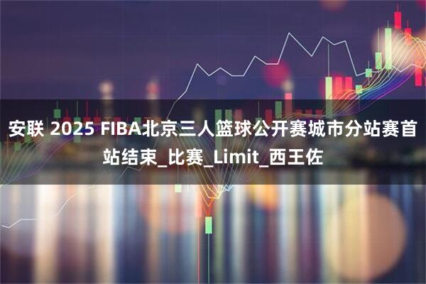 安联 2025 FIBA北京三人篮球公开赛城市分站赛首站结束_比赛_Limit_西王佐
