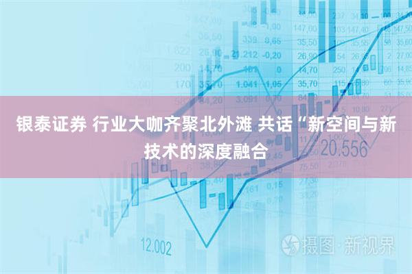 银泰证券 行业大咖齐聚北外滩 共话“新空间与新技术的深度融合