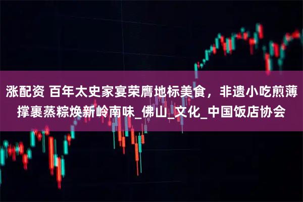 涨配资 百年太史家宴荣膺地标美食,非遗小吃煎薄撑裹蒸粽焕新岭南味_佛山_文化_中国饭店协会