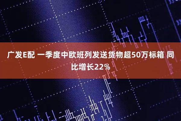 广发E配 一季度中欧班列发送货物超50万标箱 同比增长22%