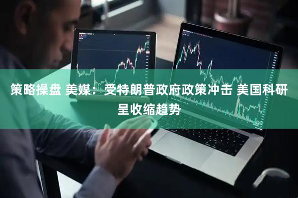 策略操盘 美媒：受特朗普政府政策冲击 美国科研呈收缩趋势