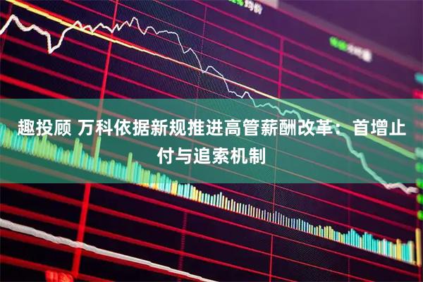 趣投顾 万科依据新规推进高管薪酬改革：首增止付与追索机制