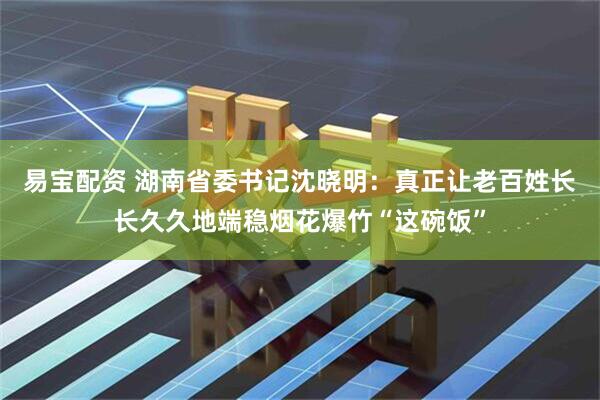 易宝配资 湖南省委书记沈晓明：真正让老百姓长长久久地端稳烟花爆竹“这碗饭”