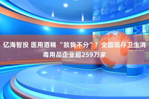 亿海智投 医用酒精 “敌我不分”？全国现存卫生消毒用品企业超259万家