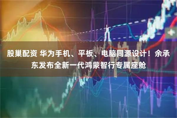 股巢配资 华为手机、平板、电脑同源设计!余承东发布全新一代鸿蒙智行专属座舱