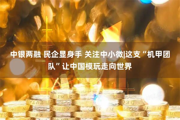 中银两融 民企显身手 关注中小微|这支“机甲团队”让中国模玩走向世界