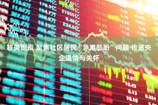 联美配资 聚焦社区居民“急难愁盼”问题 传递央企温情与关怀