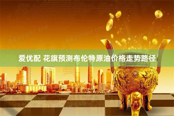 爱优配 花旗预测布伦特原油价格走势路径