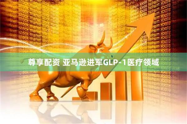 尊享配资 亚马逊进军GLP-1医疗领域