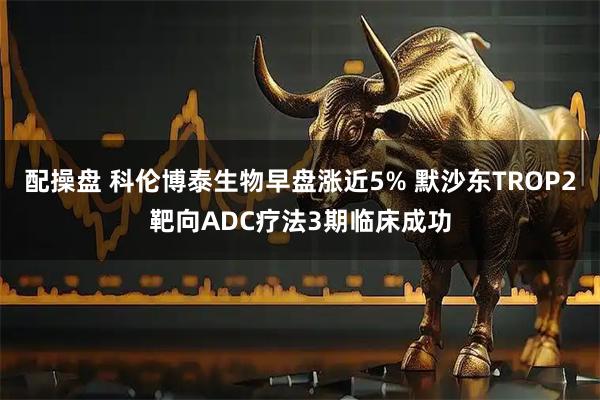 配操盘 科伦博泰生物早盘涨近5% 默沙东TROP2靶向ADC疗法3期临床成功