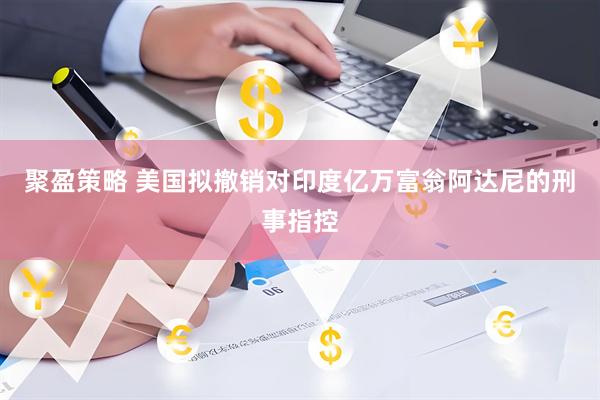 聚盈策略 美国拟撤销对印度亿万富翁阿达尼的刑事指控