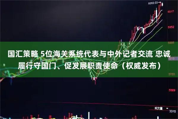 国汇策略 5位海关系统代表与中外记者交流 忠诚履行守国门、促发展职责使命（权威发布）