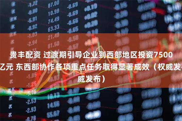 贵丰配资 过渡期引导企业到西部地区投资7500多亿元 东西部协作各项重点任务取得显著成效（权威发布）