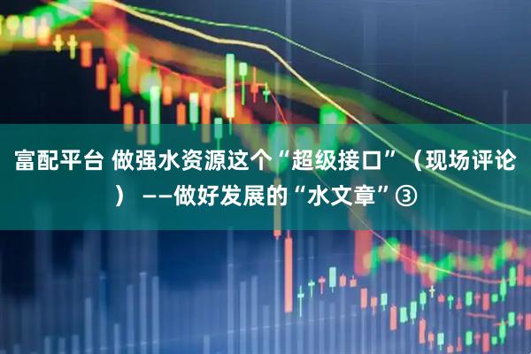 富配平台 做强水资源这个“超级接口”（现场评论） ——做好发展的“水文章”③