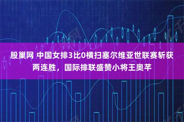 股巢网 中国女排3比0横扫塞尔维亚世联赛斩获两连胜，国际排联盛赞小将王奥芊