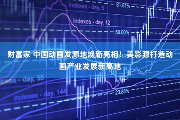 财富家 中国动画发源地焕新亮相！美影源打造动画产业发展新高地