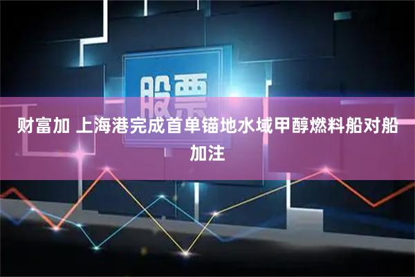 财富加 上海港完成首单锚地水域甲醇燃料船对船加注