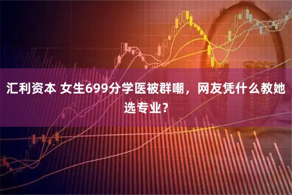 汇利资本 女生699分学医被群嘲,网友凭什么教她选专业?