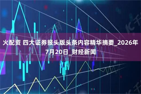 火配资 四大证券报头版头条内容精华摘要_2026年7月20日_财经新闻