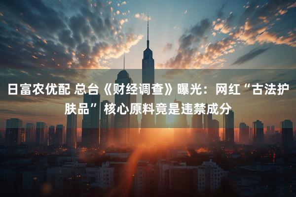 日富农优配 总台《财经调查》曝光：网红“古法护肤品” 核心原料竟是违禁成分
