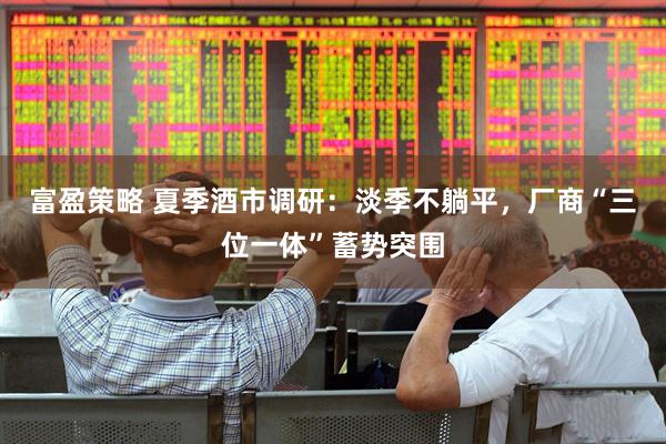 富盈策略 夏季酒市调研：淡季不躺平，厂商“三位一体”蓄势突围
