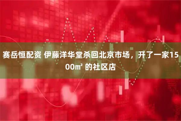 赛岳恒配资 伊藤洋华堂杀回北京市场，开了一家1500㎡ 的社区店